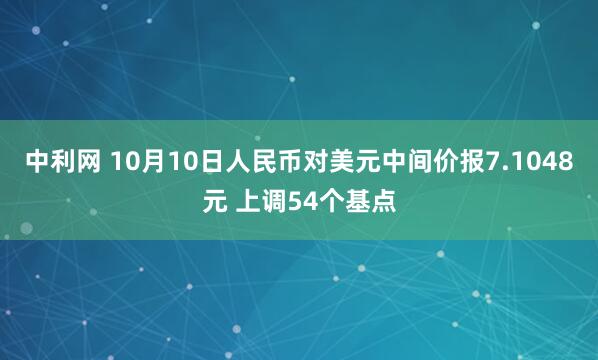 中利网 10月10日人民币对美元中间价报7.1048元 上调54个基点