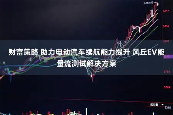 财富策略 助力电动汽车续航能力提升 风丘EV能量流测试解决方案
