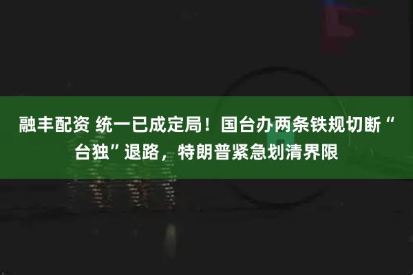 融丰配资 统一已成定局！国台办两条铁规切断“台独”退路，特朗普紧急划清界限