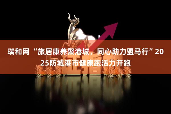 瑞和网 “旅居康养聚港城,同心助力盟马行”2025防城港市健康跑活力开跑