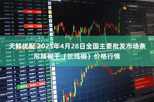 天鲜优配 2025年4月28日全国主要批发市场条形辣椒干（长线椒）价格行情