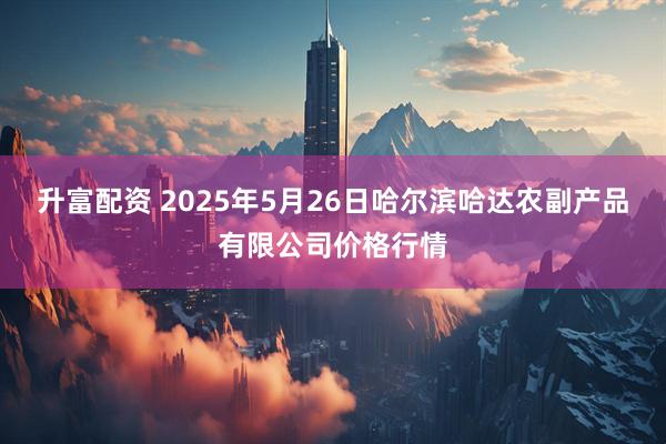 升富配资 2025年5月26日哈尔滨哈达农副产品有限公司价格行情