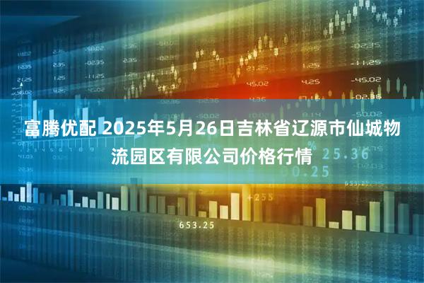 富腾优配 2025年5月26日吉林省辽源市仙城物流园区有限公司价格行情