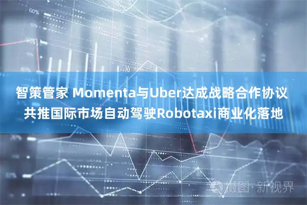智策管家 Momenta与Uber达成战略合作协议 共推国际市场自动驾驶Robotaxi商业化落地