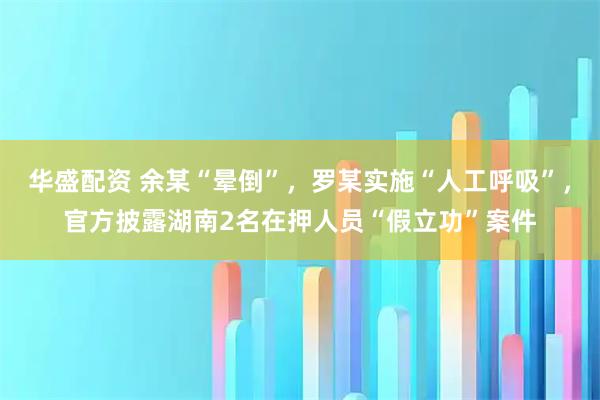 华盛配资 余某“晕倒”，罗某实施“人工呼吸”，官方披露湖南2名在押人员“假立功”案件