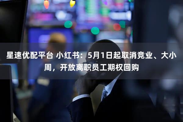 星速优配平台 小红书：5月1日起取消竞业、大小周，开放离职员工期权回购