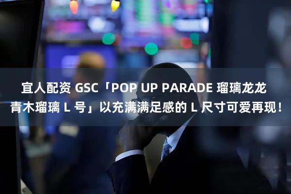 宜人配资 GSC「POP UP PARADE 瑠璃龙龙 青木瑠璃 L 号」以充满满足感的 L 尺寸可爱再现！