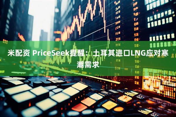 米配资 PriceSeek提醒：土耳其进口LNG应对寒潮需求