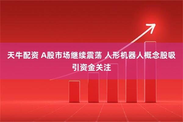 天牛配资 A股市场继续震荡 人形机器人概念股吸引资金关注