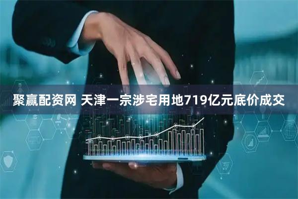 聚赢配资网 天津一宗涉宅用地719亿元底价成交